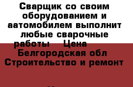 Сварщик со своим оборудованием и аатомобилем выполнит любые сварочные работы. › Цена ­ 100 - Белгородская обл. Строительство и ремонт » Услуги   